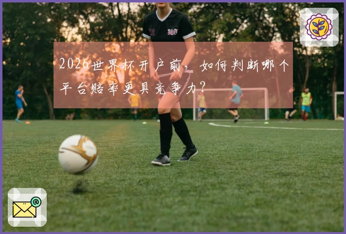 2026世界杯开户前，如何判断哪个平台赔率更具竞争力？