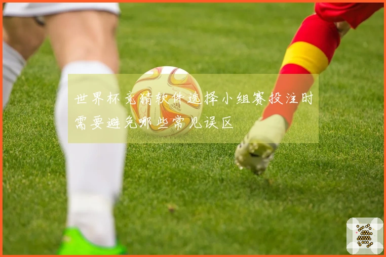 世界杯竞猜软件选择小组赛投注时需要避免哪些常见误区