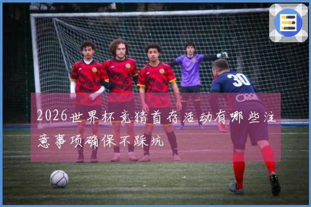 2026世界杯竞猜首存活动有哪些注意事项确保不踩坑
