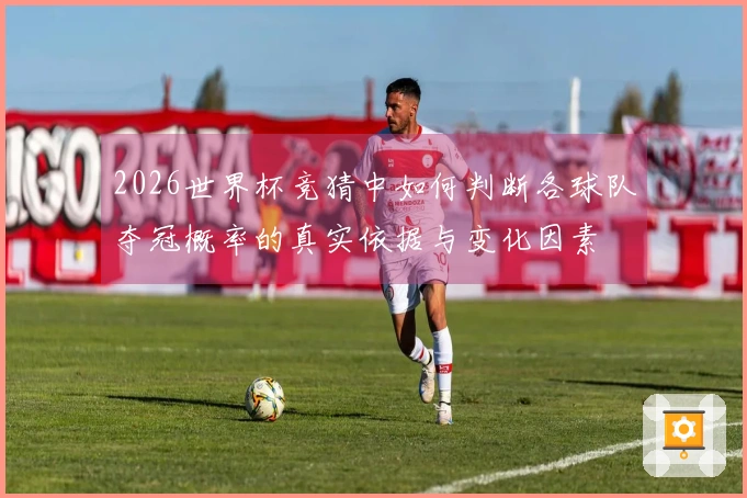 2026世界杯竞猜中如何判断各球队夺冠概率的真实依据与变化因素